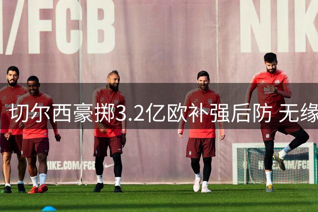 切尔西豪掷3.2亿欧补强后防 无缘欧战却创夏窗引援纪录